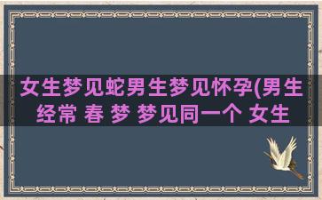 女生梦见蛇男生梦见怀孕(男生 经常 春 梦 梦见同一个 女生)